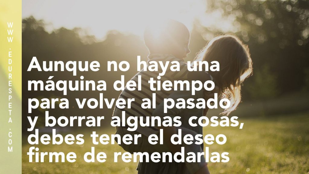 Aunque no haya una máquina para del tiempo para volver al pasado y borrar algunas cosas, debes tener el deseo firme de remendarlas